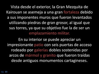 Vista desde el exterior, la Gran Mezquita de Kairouan se asemeja a una gran fortaleza debido a sus imponentes muros que fueron levantados utilizando piedras de gran grosor, al igual que sus torres, ya que su objetivo fue la de ser un emplazamiento militar. En su interior se puede apreciar un impresionante patio con seis puertas de acceso rodeado por galerías dobles sostenidas por arcos de mármol y granito que fueron traídas desde antiguos monumentos cartagineses.TDTT