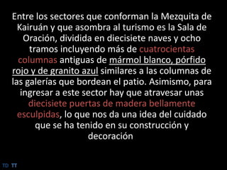 Entre los sectores que conforman la Mezquita de Kairuán y que asombra al turismo es la Sala de Oración, dividida en diecisiete naves y ocho tramos incluyendo más de cuatrocientas columnas antiguas de mármol blanco, pórfido rojo y de granito azul similares a las columnas de las galerías que bordean el patio. Asimismo, para ingresar a este sector hay que atravesar unas diecisiete puertas de madera bellamente esculpidas, lo que nos da una idea del cuidado que se ha tenido en su construcción y decoración.TDTT