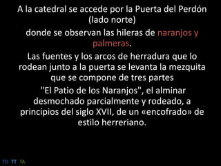 A la catedral se accede por la Puerta del Perdón (lado norte)donde se observan las hileras de naranjos y palmeras. Las fuentes y los arcos de herradura que lo rodean junto a la puerta se levanta la mezquita que se compone de tres partes"El Patio de los Naranjos", el alminar desmochado parcialmente y rodeado, a principios del siglo XVII, de un «encofrado» de estilo herreriano.TDTTTA