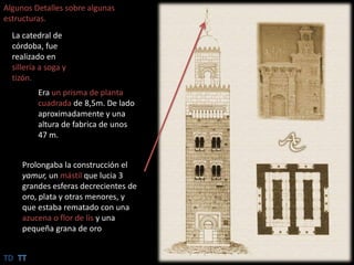 Algunos Detalles sobre algunas estructuras.La catedral de córdoba, fue realizado en sillería a soga y tizón.Era un prisma de planta cuadrada de 8,5m. De lado aproximadamente y una altura de fabrica de unos 47 m.Prolongaba la construcción el yamur, un mástil que lucia 3 grandes esferas decrecientes de oro, plata y otras menores, y  que estaba rematado con una azucena o flor de lis y una pequeña grana de oroTDTT