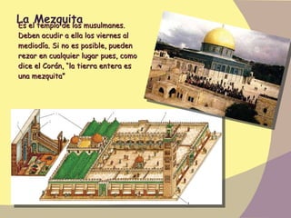 La Mezquita Es el templo de los musulmanes. Deben acudir a ella los viernes al mediodía. Si no es posible, pueden rezar en cualquier lugar pues, como dice el Corán, “la tierra entera es una mezquita” 