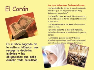 El Corán Es el libro sagrado de la cultura islámica, que recoge la doctrina islámica y las obligaciones que debe cumplir todo musulmán. Las cinco obligaciones fundamentales son: La  profesión de fe  por la que el musulmán testifica que «no hay más Dios que Alá y Mahoma es su profeta». La  oración cinco veces al día : al amanecer, al mediodía, por la tarde, a la puesta del sol y al anochecer. La  peregrinación a La Meca , al menos una vez en la vida. El  ayuno durante el mes del Ramadán , todos los días desde la salida hasta la puesta del sol. La  limosna , que era una contribución económica para obras benéficas y que acabó convirtiéndose en una especie de tributo. 