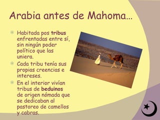 Arabia antes de Mahoma… Habitada pos  tribus  enfrentadas entre sí, sin ningún poder político que las uniera.  Cada tribu tenía sus propias creencias e intereses.  En el interior vivían tribus de  beduinos  de origen nómada que se dedicaban al pastoreo de camellos y cabras. 