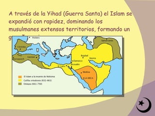 A través de la Yihad (Guerra Santa) el Islam se expandió con rapidez, dominando los musulmanes extensos territorios, formando un gran Imperio. 