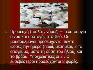 Προσευχή ( σαλάτ, νάμαζ) = τελετουργία αίνου και υποταγής στο Θεό. Οι μουσουλμάνοι προσεύχονται πέντε φορές την ημέρα (πρωί, μεσημέρι, 3 το απόγευμα, μετά τη δύση του ήλιου, και το βράδυ. Υποχρεωτικές οι 3 . Οι ευσεβέστεροι προσεύχονται 8 φορές.  