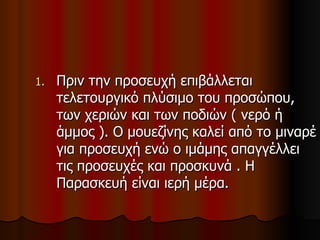 Πριν την προσευχή επιβάλλεται τελετουργικό πλύσιμο του προσώπου, των χεριών και των ποδιών ( νερό ή άμμος ). Ο μουεζίνης καλεί από το μιναρέ για προσευχή ενώ ο ιμάμης απαγγέλλει τις προσευχές και προσκυνά . Η Παρασκευή είναι ιερή μέρα. 