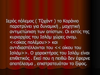 Ιερός πόλεμος ( Τζιχάντ ) το Κοράνιο παροτρύνει για δυναμική , μαχητική αντιμετώπιση των απίστων. Οι εκτός της κυριαρχίας του Ισλάμ χώρες ονομ. <<οίκος πολέμου>> και αντιδιαστέλλονται του << οίκου του Ισλάμ>>. Ο χαρακτήρας του Ισλάμ είναι επιθετικός . Εκεί που η πειθώ δεν έφερνε αποτέλεσμα , επιστρατευόταν το ξίφος. 