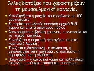 Άλλες διατάξεις που χαρακτηρίζουν τη μουσουλμανική κοινωνία. Καταδικάζεται η μοιχεία και η ασέλγεια με 100 μαστιγώματα Σε περίπτωση κλοπής αποκοπή αρχικά δεξί χεριού και έπειτα αριστερού ποδιού Απαγορεύεται η βρώση χοιρινού, η οινοποσία και τα τυχερά παιχνίδια. Συνηθίζεται η περιτομή στα αγόρια και στα κορίτσια ( Αφρική ) Τονίζεται η δικαιοσύνη , η καλοσύνη, η μεγαλοψυχία και η ευγένεια , στηλιτεύεται η περηφάνια  και η αλαζονεία. Πολυγαμία – 4 κανονικοί γάμοι και παλλακίδες-διαζύγιο –μπούργκα- απόκρυψη προσώπου  