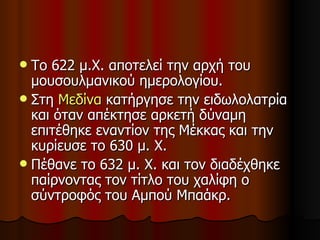 Το 622 μ.Χ. αποτελεί την αρχή του μουσουλμανικού ημερολογίου.  Στη  Μεδίνα  κατήργησε την ειδωλολατρία και όταν απέκτησε αρκετή δύναμη επιτέθηκε εναντίον της Μέκκας και την κυρίευσε το 630 μ. Χ. Πέθανε το 632 μ. Χ. και τον διαδέχθηκε παίρνοντας τον τίτλο του χαλίφη ο σύντροφός του Αμπού Μπαάκρ.  