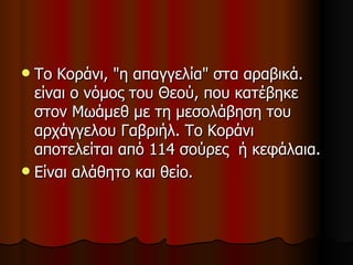 Το Κοράνι, "η απαγγελία" στα αραβικά. είναι ο νόμος του Θεού, που κατέβηκε στον Μωάμεθ με τη μεσολάβηση του αρχάγγελου Γαβριήλ. Το Κοράνι αποτελείται από 114 σούρες  ή κεφάλαια. Είναι αλάθητο και θείο. 