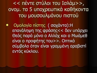 << πέντε στύλοι του Ισλάμ>>, ονομ. τα 5 υποχρεωτικά καθήκοντα του μουσουλμάνου πιστού Ομολογία πίστης   ( σαχάντα) : Η επανάληψη της φράσης<< δεν υπάρχει Θεός παρά μόνο ο Αλλάχ και ο Μωάμεθ είναι ο προφήτης του>>. Οπτικό σύμβολο όταν είναι γραμμένη αραβιστί εντός κύκλου. 