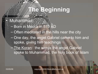 The Beginning Muhammad Born in Mecca in 570 AD Often meditated in the hills near the city One day, the angel Gabriel came to him and spoke, giving him teachings The Koran :  the words the angel Gabriel spoke to Muhammad, the holy book of Islam 