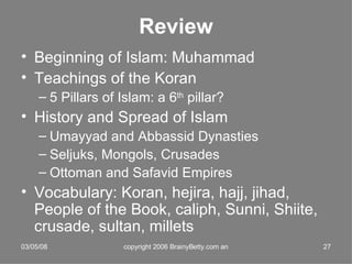 Review Beginning of Islam: Muhammad Teachings of the Koran 5 Pillars of Islam: a 6 th  pillar? History and Spread of Islam Umayyad and Abbassid Dynasties Seljuks, Mongols, Crusades Ottoman and Safavid Empires Vocabulary: Koran, hejira, hajj, jihad, People of the Book, caliph, Sunni, Shiite, crusade, sultan, millets 