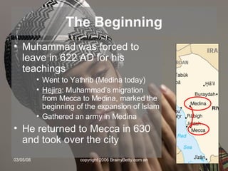 The Beginning Muhammad was forced to leave in 622 AD for his teachings Went to Yathrib (Medina today) Hejira : Muhammad’s migration from Mecca to Medina, marked the beginning of the expansion of Islam Gathered an army in Medina He returned to Mecca in 630 and took over the city 