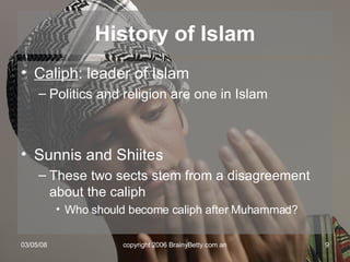 History of Islam Caliph : leader of Islam Politics and religion are one in Islam Sunnis and Shiites These two sects stem from a disagreement about the caliph Who should become caliph after Muhammad? 