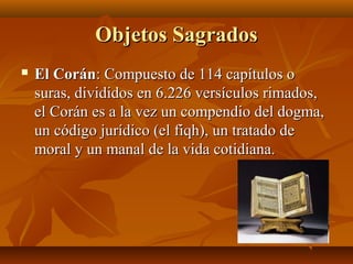 Objetos Sagrados
   El Corán: Compuesto de 114 capítulos o
    suras, divididos en 6.226 versículos rimados,
    el Corán es a la vez un compendio del dogma,
    un código jurídico (el fiqh), un tratado de
    moral y un manal de la vida cotidiana.
 