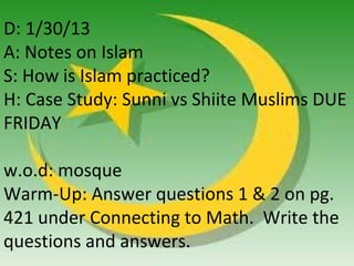 D: 1/30/13
A: Notes on Islam
S: How is Islam practiced?
H: Case Study: Sunni vs Shiite Muslims DUE
FRIDAY

w.o.d: mosque
Warm-Up: Answer questions 1 & 2 on pg.
421 under Connecting to Math. Write the
questions and answers.
 