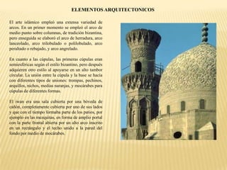 ELEMENTOS ARQUITECTONICOS
El arte islámico empleó una extensa variedad de
arcos. En un primer momento se empleó el arco de
medio punto sobre columnas, de tradición bizantina,
pero enseguida se elaboró el arco de herradura, arco
lanceolado, arco trilobulado o polilobulado, arco
peraltado o rebajado, y arco angrelado.
En cuanto a las cúpulas, las primeras cúpulas eran
semiesféricas según el estilo bizantino, pero después
adquieren otro estilo al apoyarse en un alto tambor
circular. La unión entre la cúpula y la base se hacía
con diferentes tipos de uniones: trompas, pechinos,
arquillos, nichos, medias naranjas, y mocárabes para
cúpulas de diferentes formas.
El iwan era una sala cubierta por una bóveda de
cañón, completamente cubierta por uno de sus lados
y que con el tiempo formaba parte de los patios, por
ejemplo en las mezquitas, en forma de amplio portal
con la parte frontal abierta por un alto arco inscrito
en un rectángulo y el techo unido a la pared del
fondo por medio de mocárabes.
 