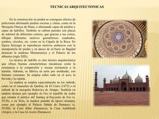 TECNICAS ARQUITECTONICAS
En la construcción en piedra se consiguen efectos de
policromía alternando piedras oscuras y claras, como en la
Mezquita Omeya de Hana, o alternando capas de piedras y
capas de ladrillos. También se cubren paredes con placas
de mármol de diferentes colores, que gracias a sus cortes,
dibujan diferentes motivos geométricos: cuadrados,
rombos, círculos, etc. como en la Cúpula de la Roca. En
Época Selyuquí se reproducen motivos arabescos con la
mampostería de piedra y en época de al-Nasir en Bagdad
destacan la madrasa Mustansariya y el Palacio de los
abbasíes (siglo XIII).
La técnica de ladrillo es otra técnica arquitectónica
que ofrece buenas características mecánicas como la
resistencia a la compresión y escasa resistencia a la
tensión. Además, se fabrica en serie por moldeado, con
formato constante. Se emplea sobre todo en el arco, la
bóveda y la cúpula.
La madera se emplea especialmente en los mihrab,
como en el mausoleo de Qaitbay de El Cairo (1472) o el
mihrab de la mezquita Halawiya de Aleppo. También en
madera destaca por ejemplo en Fez el tejadillo de cedro
que remata el pórtico del funduq al-Nayyarin de Fez (s.
XVII), o en Siria, la madera pintada de época otomana,
como por ejemplo el Palacio Dahda de Damasco (s.
XVIII), la Casa Sibai (Damasco), la Casa Ashikbash
(Alepo), o la Casa Al-Azem (Damasco).
 