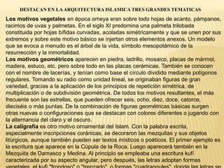 DESTACAN EN LAARQUITECTURA ISLAMICA TRES GRANDES TEMATICAS
Los motivos vegetales en época omeya eran sobre todo hojas de acanto, pámpanos,
racimos de uvas y palmetas. En el siglo XI predomina una palmeta trilobada
constituida por hojas bífidas curvadas, acoladas simétricamente y que se unen por sus
extremos y sobre este motivo básico se injertan otros elementos anexos. Un modelo
que se evoca a menudo es el árbol de la vida, símbolo mesopotámico de la
resurrección y la inmortalidad.
Los motivos geométricos aparecen en piedra, ladrillo, mosaico, placas de mármol,
madera, estuco, etc. pero sobre todo en las placas cerámicas. También se conocen
con el nombre de lacerías, y tenían como base el círculo dividido mediante polígonos
regulares. Tomando su radio como unidad lineal, se originaban figuras de gran
variedad, gracias a la aplicación de los principios de repetición simétrica, de
multiplicación o de subdivisión geométrica. De todos los motivos resultantes, el más
frecuente son las estrellas, que pueden ofrecer seis, ocho, diez, doce, catorce,
dieciséis o más puntas. De la combinación de figuras geométricas básicas surgen
otras nuevas o configuraciones que se destacan con colores diferentes o jugando con
la alternancia del claro y el oscuro.
La caligrafía es otro motivo ornamental del Islam. Con la palabra escrita,
especialmente inscripciones coránicas, se decoraron las mezquitas y sus objetos
litúrgicos, aunque también pueden ser textos místicos o poéticos. El primer ejemplo es
la escritura que aparece en la Cúpula de la Roca. Luego aparecerá también en la
Mezquita de Damasco y Medina. Al principio se empleaba una escritura kufí
caracterizada por su aspecto angular, pero después, las letras adoptan formas
 