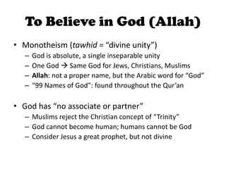 To Believe in God (Allah)
• Monotheism (tawhid = “divine unity”)
– God is absolute, a single inseparable unity
– One God  Same God for Jews, Christians, Muslims
– Allah: not a proper name, but the Arabic word for “God”
– “99 Names of God”: found throughout the Qur’an
• God has “no associate or partner”
– Muslims reject the Christian concept of “Trinity”
– God cannot become human; humans cannot be God
– Consider Jesus a great prophet, but not divine
 