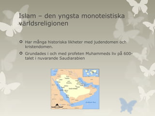 Islam – den yngsta monoteistiska
världsreligionen
 Har många historiska likheter med judendomen och
kristendomen.
 Grundades i och med profeten Muhammeds liv på 600talet i nuvarande Saudiarabien

 