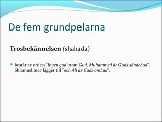 De fem grundpelarna
Trosbekännelsen (shahada)
 består av orden "Ingen gud utom Gud, Muhammed är Guds sändebud".

Shiamuslimer lägger till "och Ali är Guds ombud".

 
