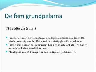 De fem grundpelarna
Tidebönen (salat)
 Innebär att man ber fem gånger om dagen vid bestämda tider. Då

vänder man sig mot Mekka som är en viktig plats för muslimer.
 Ibland samlas man till gemensam bön i en moské och då leds bönen
av en böneledare som kallas imam.
 Middagsbönen på fredagen är den viktigaste gudstjänsten.

 