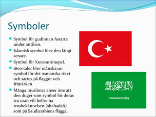 Symboler
 Symbol för gudinnan Astarte

under antiken.
 Islamisk symbol blev den långt
senare.
 Symbol för Konstantinopel.
 1800-talet blev månskäran
symbol för det osmanska riket
och sattes på flaggor och
frimärken.
 Många muslimer anser inte att
den duger som symbol för deras
tro utan vill hellre ha
trosbekännelsen (shahadah)
som på Saudiarabiens flagga.

 