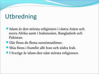 Utbredning
Islam är den största religionen i västra Asien och

norra Afrika samt i Indonesien, Bangladesh och
Pakistan.
Där finns de flesta sunnimuslimer.
Shia finns i framför allt Iran och södra Irak.
I Sverige är islam den näst största religionen.

 