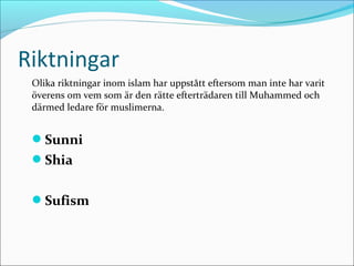 Riktningar
Olika riktningar inom islam har uppstått eftersom man inte har varit
överens om vem som är den rätte efterträdaren till Muhammed och
därmed ledare för muslimerna.

Sunni
Shia
Sufism

 