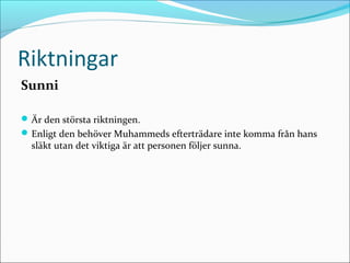 Riktningar
Sunni
 Är den största riktningen.
 Enligt den behöver Muhammeds efterträdare inte komma från hans

släkt utan det viktiga är att personen följer sunna.

 