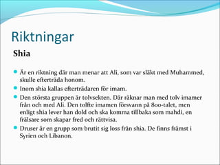 Riktningar
Shia
 Är en riktning där man menar att Ali, som var släkt med Muhammed,

skulle efterträda honom.
 Inom shia kallas efterträdaren för imam.
 Den största gruppen är tolvsekten. Där räknar man med tolv imamer
från och med Ali. Den tolfte imamen försvann på 800-talet, men
enligt shia lever han dold och ska komma tillbaka som mahdi, en
frälsare som skapar fred och rättvisa.
 Druser är en grupp som brutit sig loss från shia. De finns främst i
Syrien och Libanon.

 