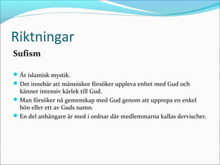 Riktningar
Sufism
 Är islamisk mystik.
 Det innebär att människor försöker uppleva enhet med Gud och

känner intensiv kärlek till Gud.
 Man försöker nå gemenskap med Gud genom att upprepa en enkel
bön eller ett av Guds namn.
 En del anhängare är med i ordnar där medlemmarna kallas dervischer.

 