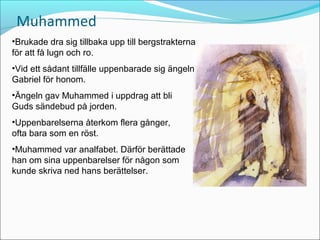 Muhammed
•Brukade dra sig tillbaka upp till bergstrakterna
för att få lugn och ro.
•Vid ett sådant tillfälle uppenbarade sig ängeln
Gabriel för honom.
•Ängeln gav Muhammed i uppdrag att bli
Guds sändebud på jorden.
•Uppenbarelserna återkom flera gånger,
ofta bara som en röst.
•Muhammed var analfabet. Därför berättade
han om sina uppenbarelser för någon som
kunde skriva ned hans berättelser.

 