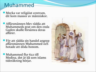 Muhammed
Mecka var religiöst centrum,

dit kom massor av människor.

Affärsmännen blev rädda att

Muhammeds prat om den enda
Guden skulle försämra deras
affärer.

För att rädda sin handel angrep

affärsmännen Muhammed och
hotade att döda honom.

Muhammed flyr 622 till

Medina, det är då som islams
tideräkning börjar.

 