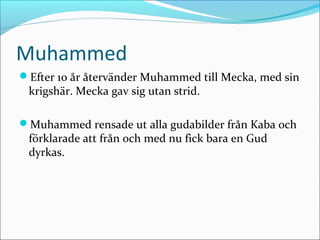 Muhammed
Efter 10 år återvänder Muhammed till Mecka, med sin

krigshär. Mecka gav sig utan strid.

Muhammed rensade ut alla gudabilder från Kaba och

förklarade att från och med nu fick bara en Gud
dyrkas.

 