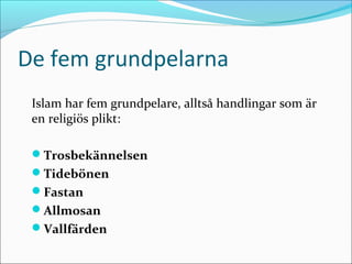 De fem grundpelarna
Islam har fem grundpelare, alltså handlingar som är
en religiös plikt:
Trosbekännelsen
Tidebönen
Fastan
Allmosan
Vallfärden

 