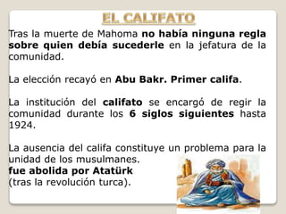 Tras la muerte de Mahoma no había ninguna regla
sobre quien debía sucederle en la jefatura de la
comunidad.
La elección recayó en Abu Bakr. Primer califa.
La institución del califato se encargó de regir la
comunidad durante los 6 siglos siguientes hasta
1924.
La ausencia del califa constituye un problema para la
unidad de los musulmanes.
fue abolida por Atatürk
(tras la revolución turca).
 