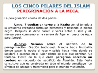 PEREGRINACIÓN A LA MECA.
La peregrinación consta de dos partes:
Umra. 7 vueltas en torno a la Kaaba con el templo a
la Izquierda recitando formulas prescritas y besando la piedra
negra. Después se debe correr 7 veces entre al-safa y al-
marwa para conmemorar la carrera de Agar en busca de Agua
para Ismael.
Al-hayy. Sermón sobre el sentido de la
peregrinación. Oración tradicional. Marcha hacia Muzdalifa
donde pasan la noche al raso y salida hacia mina donde se
lapidará a satanás en el lugar donde se dice que Abrahán fue
tentado. Fiesta en la que cada peregrino sacrifica un
cordero en recuerdo del sacrificio de Abrahán. Esta fiesta
constituye que es celebrada en todo el mundo constituye un
símbolo de unidad y fraternidad para el mundo musulmán.
 
