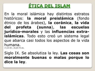 En la moral islámica hay distintos estratos
históricos: la moral preislámica (fondo
étnico de los árabes), la coránica, la vida
del profeta (sunna), las escuelas
jurídico-morales y las influencias extra-
islámicas. Todo esto creó un sistema legal
que abarca casi todos los aspectos de la vida
humana.
17,23-40 ; 25,64-75 etc.
Siglo IX. Se absolutiza la ley. Las cosas son
moralmente buenas o malas porque lo
dice la ley.
 