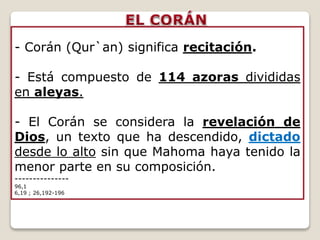 - Corán (Qur`an) significa recitación.
- Está compuesto de 114 azoras divididas
en aleyas.
- El Corán se considera la revelación de
Dios, un texto que ha descendido, dictado
desde lo alto sin que Mahoma haya tenido la
menor parte en su composición.
---------------
96,1
6,19 ; 26,192-196
 