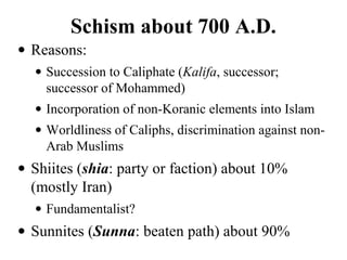 Schism about 700 A.D.
• Reasons:
• Succession to Caliphate (Kalifa, successor;
successor of Mohammed)
• Incorporation of non-Koranic elements into Islam
• Worldliness of Caliphs, discrimination against non-
Arab Muslims
• Shiites (shia: party or faction) about 10%
(mostly Iran)
• Fundamentalist?
• Sunnites (Sunna: beaten path) about 90%
 