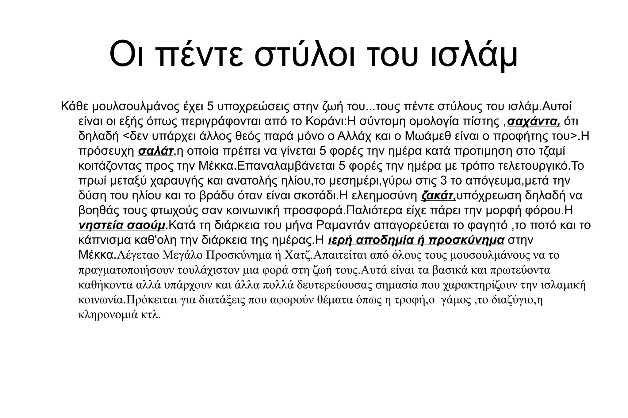 Οι πέντε στύλοι του ισλάμ
Κάθε μουλσουλμάνος έχει 5 υποχρεώσεις στην ζωή του...τους πέντε στύλους του ισλάμ.Αυτοί
είναι οι εξής όπως περιγράφονται από το Κοράνι:Η σύντομη ομολογία πίστης ,σαχάντα, ότι
δηλαδή <δεν υπάρχει άλλος θεός παρά μόνο ο Αλλάχ και ο Μωάμεθ είναι ο προφήτης του>.Η
πρόσευχη σαλάτ,η οποία πρέπει να γίνεται 5 φορές την ημέρα κατά προτιμηση στο τζαμί
κοιτάζοντας προς την Μέκκα.Επαναλαμβάνεται 5 φορές την ημέρα με τρόπο τελετουργικό.Το
πρωί μεταξύ χαραυγής και ανατολής ηλίου,το μεσημέρι,γύρω στις 3 το απόγευμα,μετά την
δύση του ηλίου και το βράδυ όταν είναι σκοτάδι.Η ελεημοσύνη ζακάτ,υπόχρεωση δηλαδή να
βοηθάς τους φτωχούς σαν κοινωνική προσφορά.Παλιότερα είχε πάρει την μορφή φόρου.Η
νηστεία σαούμ.Κατά τη διάρκεια του μήνα Ραμαντάν απαγορεύεται το φαγητό ,το ποτό και το
κάπνισμα καθ'ολη την διάρκεια της ημέρας.Η ιερή αποδημία ή προσκύνημα στην
Μέκκα.Λέγεταο Μεγάλο Προσκύνημα ή Χατζ.Απαιτείται από όλους τους μουσουλμάνους να το
πραγματοποιήσουν τουλάχιστον μια φορά στη ζωή τους.Αυτά είναι τα βασικά και πρωτεύοντα
καθήκοντα αλλά υπάρχουν και άλλα πολλά δευτερεύουσας σημασία που χαρακτηρίζουν την ισλαμική
κοινωνία.Πρόκειται για διατάξεις που αφορούν θέματα όπως η τροφή,ο γάμος ,το διαζύγιο,η
κληρονομιά κτλ.
 