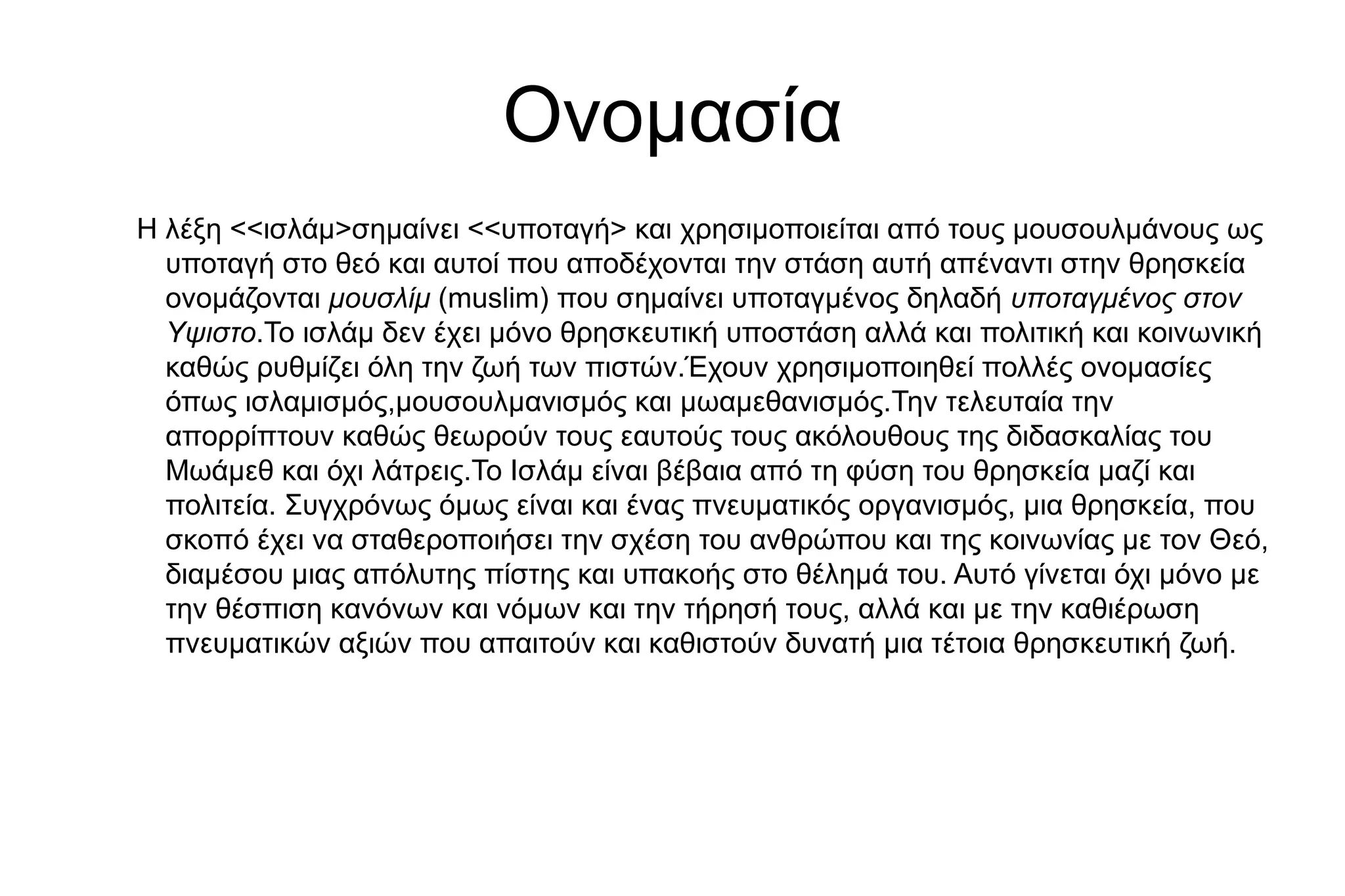 Ονομασία
Η λέξη <<ισλάμ>σημαίνει <<υποταγή> και χρησιμοποιείται από τους μουσουλμάνους ως
υποταγή στο θεό και αυτοί που αποδέχονται την στάση αυτή απέναντι στην θρησκεία
ονομάζονται μουσλίμ (muslim) που σημαίνει υποταγμένος δηλαδή υποταγμένος στον
Υψιστο.Το ισλάμ δεν έχει μόνο θρησκευτική υποστάση αλλά και πολιτική και κοινωνική
καθώς ρυθμίζει όλη την ζωή των πιστών.Έχουν χρησιμοποιηθεί πολλές ονομασίες
όπως ισλαμισμός,μουσουλμανισμός και μωαμεθανισμός.Την τελευταία την
απορρίπτουν καθώς θεωρούν τους εαυτούς τους ακόλουθους της διδασκαλίας του
Μωάμεθ και όχι λάτρεις.Το Ισλάµ είναι βέβαια από τη φύση του θρησκεία µαζί και
πολιτεία. Συγχρόνως όµως είναι και ένας πνευµατικός οργανισµός, µια θρησκεία, που
σκοπό έχει να σταθεροποιήσει την σχέση του ανθρώπου και της κοινωνίας µε τον Θεό,
διαµέσου µιας απόλυτης πίστης και υπακοής στο θέληµά του. Αυτό γίνεται όχι µόνο µε
την θέσπιση κανόνων και νόµων και την τήρησή τους, αλλά και µε την καθιέρωση
πνευµατικών αξιών που απαιτούν και καθιστούν δυνατή µια τέτοια θρησκευτική ζωή.
 