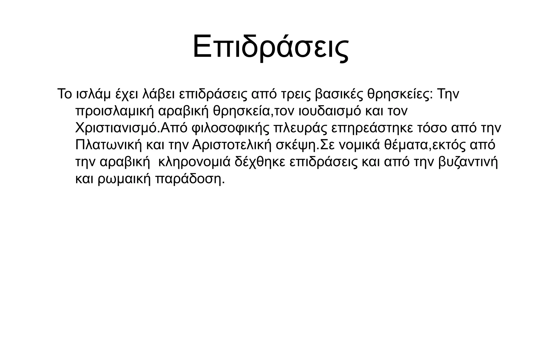 Επιδράσεις
Το ισλάμ έχει λάβει επιδράσεις από τρεις βασικές θρησκείες: Την
προισλαμική αραβική θρησκεία,τον ιουδαισμό και τον
Χριστιανισμό.Από φιλοσοφικής πλευράς επηρεάστηκε τόσο από την
Πλατωνική και την Αριστοτελική σκέψη.Σε νομικά θέματα,εκτός από
την αραβική κληρονομιά δέχθηκε επιδράσεις και από την βυζαντινή
και ρωμαική παράδοση.
 
