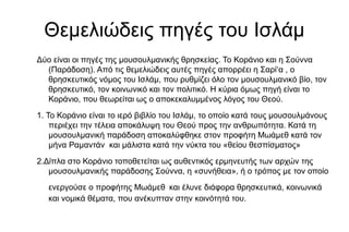 Θεμελιώδεις πηγές του Ισλάμ
Δύο είναι οι πηγές της µουσουλµανικής θρησκείας. Το Κοράνιο και η Σούννα
(Παράδοση). Από τις θεµελιώδεις αυτές πηγές απορρέει η Σαρί‘α , ο
θρησκευτικός νόµος του Ισλάµ, που ρυθµίζει όλο τον µουσουλµανικό βίο, τον
θρησκευτικό, τον κοινωνικό και τον πολιτικό. Η κύρια όµως πηγή είναι το
Κοράνιο, που θεωρείται ως ο αποκεκαλυµµένος λόγος του Θεού.
1. Το Κοράνιο είναι το ιερό βιβλίο του Ισλάµ, το οποίο κατά τους µουσουλµάνους
περιέχει την τέλεια αποκάλυψη του Θεού προς την ανθρωπότητα. Κατά τη
µουσουλµανική παράδοση αποκαλύφθηκε στον προφήτη Μωάµεθ κατά τον
µήνα Ραµαντάν και µάλιστα κατά την νύκτα του «θείου θεσπίσµατος»
2.Δίπλα στο Κοράνιο τοποθετείται ως αυθεντικός ερµηνευτής των αρχών της
µουσουλµανικής παράδοσης Σούννα, η «συνήθεια», ή ο τρόπος µε τον οποίο
ενεργούσε ο προφήτης Μωάµεθ και έλυνε διάφορα θρησκευτικά, κοινωνικά
και νοµικά θέµατα, που ανέκυπταν στην κοινότητά του.
 