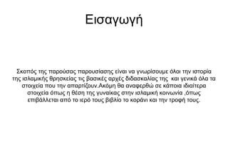 Εισαγωγή
Σκοπός της παρούσας παρουσίασης είναι να γνωρίσουμε όλοι την ιστορία
της ισλαμικής θρησκείας τις βασικές αρχές διδασκαλίας της και γενικά όλα τα
στοιχεία που την απαρτίζουν.Ακόμη θα αναφερθώ σε κάποια ιδιαίτερα
στοιχεία όπως η θέση της γυναίκας στην ισλαμική κοινωνία ,όπως
επιβάλλεται από το ιερό τους βιβλίο το κοράνι και την τροφή τους.
 