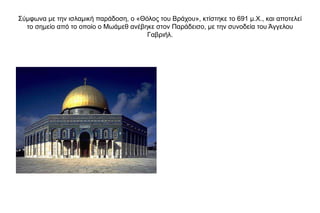 Σύμφωνα με την ισλαμική παράδοση, ο «Θόλος του Βράχου», κτίστηκε το 691 μ.Χ., και αποτελεί
το σημείο από το οποίο ο Μωάμεθ ανέβηκε στον Παράδεισο, με την συνοδεία του Άγγελου
Γαβριήλ.
 