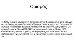 Ορισμός
Το Ισλάμ είναι μία μονοθειστική θρησκεία,η οποία διαμορφώθηκε με το κήρυγμα
και την δράση του προφήτη Μωάμεθ(Μουχαμάντ) στις αρχές του 7ου αιώνα.Το
κήρυγµά του διήρκεσε 22 χρόνια και διαιρείται σε δύο µεγάλες περιόδους: Στο
κήρυγµά του στη Μέκκα (610-622) και στο κήρυγµά του στη Μεδίνα (622-
632).Μέσα στις δύο αυτές φάσεις του κηρύγµατός του αναπτύσσονται και
εξελίσσονται η προσωπικότητά του, οι προφητικές του ιδέες και το όλο κήρυγµά
του.
 